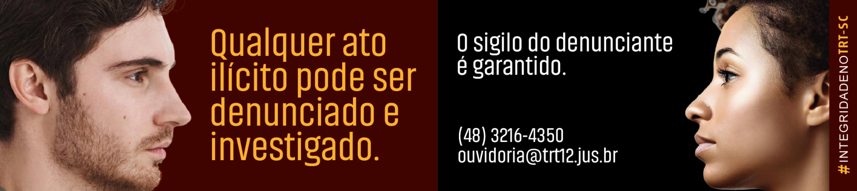 Imagem com fundo dividido em vinho e preto. À esquerda, rosto de um homem de perfil olhando para a direita, ao lado do texto: “Qualquer ato ilícito pode ser denunciado e investigado.” À direita, rosto de uma mulher de perfil olhando para a esquerda, com o texto: “O sigilo do denunciante é garantido. (48) 3216-4350 ouvidoria@trt12.jus.br”. Na borda direita, na vertical, a hashtag “#IntegridadenoTRT-SC”.