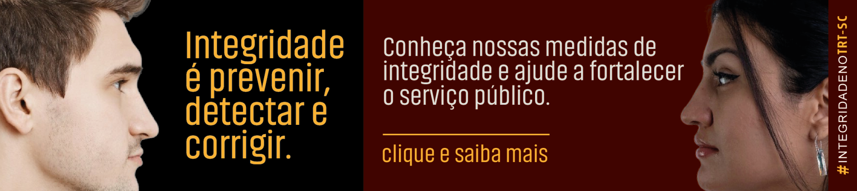 Imagem com fundo dividido em preto e vinho. À esquerda, rosto de um homem de perfil olhando para a direita, com o texto “Integridade é prevenir, detectar e corrigir.” À direita, rosto de uma mulher de perfil olhando para a esquerda, com o texto “Conheça nossas medidas de integridade e ajude a fortalecer o serviço público. Clique e saiba mais”. Na borda direita, na vertical, a hashtag “#IntegridadenoTRT-SC”.