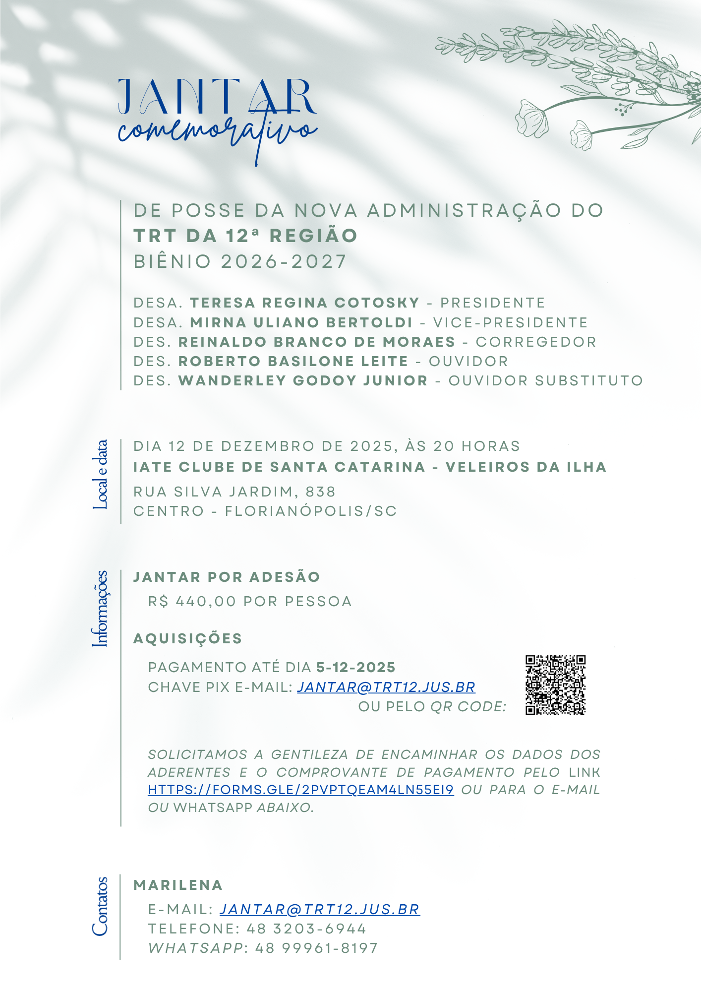 Conteúdo informativo: Evento: Jantar comemorativo de posse da nova administração do TRT da 12ª Região — Biênio 2026-2027.  Administração nomeada: Desa. Teresa Regina Cotosky — Presidente; Desa. Mirna Uliano Bertoldi — Vice-Presidente; Des. Reinaldo Branco de Moraes — Corregedor; Des. Roberto Basilone Leite — Ouvidor; Des. Wanderley Godoy Junior — Ouvidor Substituto.  Data e local: 12 de dezembro de 2025, às 20 horas; Iate Clube de Santa Catarina — Veleiros da Ilha; Rua Silva Jardim, 838, Centro, Florianópolis/SC.  Jantar por adesão: R$ 440,00 por pessoa. Pagamento até 5-12-2025. Chave PIX (e-mail): jantar@trt12.jus.br . Opção de pagamento também por QR Code exibido na imagem.  Instruções: Solicita-se encaminhar os dados dos aderentes e o comprovante de pagamento por formulário online, e-mail ou WhatsApp conforme informado.  Contato: Marilena — e-mail: jantar@trt12.jus.br ; Telefone: (48) 3203-6944; WhatsApp: (48) 99961-8197.  Descrição visual / forma (resumida): Convite em formato vertical com fundo claro e sombras suaves de folhas. Título “Jantar comemorativo” no topo em azul, com a palavra “comemorativo” em estilo manuscrito. Ilustrações florais nos cantos superior direito e inferior esquerdo. Texto principal alinhado à direita de uma linha vertical à esquerda; QR Code visível ao lado das instruções de pagamento.