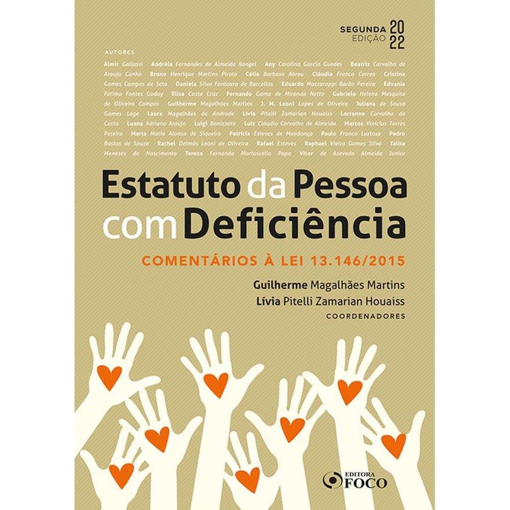 Para todos verem: Texto: "Segunda Edição 2022. Autores: Almir Gallassi, Andréia Fernandes de Almeida Rangel, Any Carolina Garcia Guedes, Beatriz Carvalho de Araujo Cunha, Bruno Henrique Martins Pirolo, Célia Barbosa Abreu, Cláudia Franco Correa, Cristina Gomes Campos de Seta, Daniela Silva Fontoura de Barcellos, Eduardo Mazzaroppi Barão Pereira, Edvania Fátima Fontes Godoy, Elisa Costa Cruz, Fernando Gama de Miranda Netto, Gabriela Helena Mesquita de Oliveira Campos, Guilherme Magalhães Martins, J. M. Leoni Lopes de Oliveira, Juliana de Sousa Gomes Lage, Laura Magalhães de Andrade, Lívia Pitelli Zamarian Houaiss, Lorranne Carvalho da Costa, Luana Adriana Araújo, Luigi Bonizzato, Luiz Claudio Carvalho de Almeida, Marcos Vinícius Torres Pereira, Marta Maria Alonso de Siqueira, Patrícia Esteves de Mendonça, Paulo Franco Lustosa, Pedro Bastos de Souza, Rachel Delmás Leoni de Oliveira, Rafael Esteves, Raphael Vieira Gomes Silva, Talita Menezes do Nascimento, Tereza Fernanda Martuscello Papa, Vitor de Azevedo Almeida Junior. Estatuto da Pessoa com Deficiência. Comentários à Lei 13.146/2015. Coordenadores: Guilherme Magalhães Martins e Lívia Pitelli Zamarian Houaiss. Editora Foco”. Ilustração: Capa do livro bege em que há várias mãos com corações.