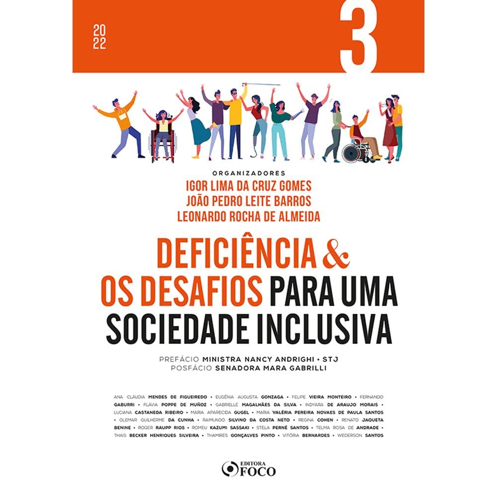 Para todos verem: Texto: “2022. Volume 3. Organizadores: Igor Lima da Cruz Gomes, João Pedro Leite Barros, Leonardo Rocha de Almeida. Deficiência e os Desafios para uma Sociedade Inclusiva. Prefácio: Ministra Nancy Andrighi STJ. Posfácio: Senadora Mara Gabrilli. Ana Cláudia Mendes de Figueiredo, Eugênia Augusta Gonzaga, Felipe Vieira Monteiro, Fernando Gaburri, Flávia Poppe de Muñoz, Gabrielle Magalhães da Silva, Indyara de Araujo Morais, Luciana Castaneda Ribeiro, Maria Aparecida Gugel, Maria Valéria Pereira Novaes de Paula Santos, Olemar Guilherme da Cunha, Raimundo Silvino da Costa Neto, Regina Cohen, Renato Jaqueta Benine, Roger Raupp Rios, Romeu Kazumi Sassaki, Stela Perné Santos, Telma Rosa de Andrade, Thais Becker Henriques Silveira, Thamires Gonçalves Pinto, Vitória Bernardes, Wederson Santos. Editora Foco”. Ilustração: Capa do livro laranja e branca em que há várias pessoas, com e sem deficiência, interagindo.
