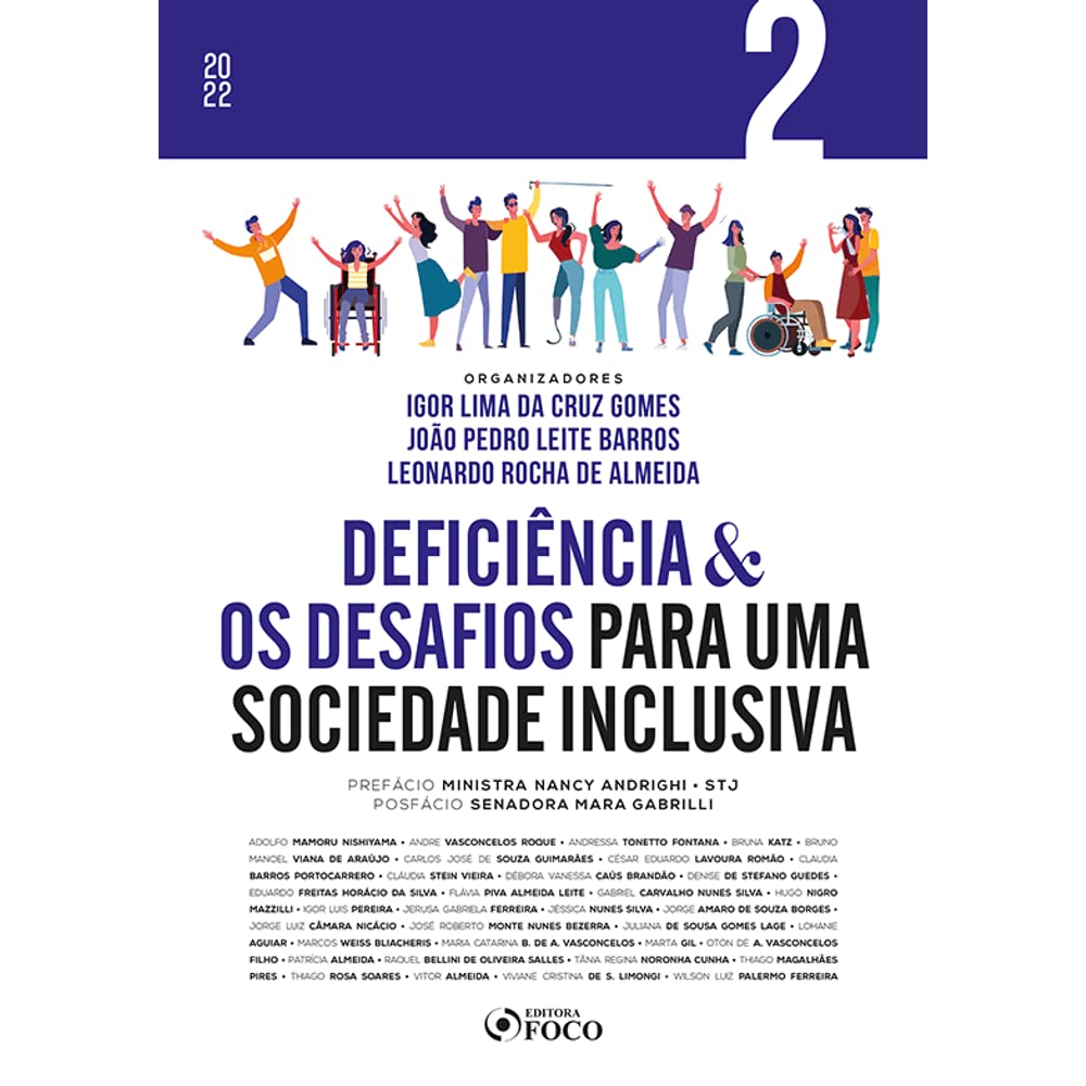 Para todos verem: Texto: “2022. Volume 2. Organizadores: Igor Lima da Cruz Gomes, João Pedro Leite Barros e Leonardo Rocha de Almeida. Deficiência e os Desafios para uma Sociedade Inclusiva. Prefácio: Ministra Nancy Andrighi STJ. Posfácio: Senadora Mara Gabrilli. Adolfo Mamoru Nishiyama, Andre Vasconcelos Roque, Andressa Tonetto Fontana, Bruna Katz, Bruno Manoel Viana de Araújo, Carlos José de Souza Guimarães, César Eduardo Lavoura Romão, Claudia Barros Portocarrero, Cláudia Stein Vieira, Débora Vanessa Caús Brandão, Denise De Stefano Guedes, Eduardo Freitas Horácio da Silva, Flávia Piva Almeida Leite, Gabriel Carvalho Nunes Silva, Hugo Nigro Mazzilli, Igor Luis Pereira e Silva, Jerusa Gabriela Ferreira, Jéssica Nunes Silva, Jorge Amaro de Souza Borges, Jorge Luiz Câmara Nicácio, José Roberto Monte Nunes Bezerra, Juliana de Sousa Gomes Lage, Lohane Aguiar, Marcos Weiss Bliacheris, Marta Catarina B. de A. Vasconcelos, Marta Gil, Oton de A. Vasconcelos Filho, Patrícia Almeida, Raquel Bellini de Oliveira Salles, Tânia Regina Noronha Cunha, Thiago Magalhães Pires, Thiago Rosa Soares, Vitor Almeida, Viviane Cristina de S. Limongi, Wilson Luiz Palermo Ferreira. Editora Foco”. Ilustração: Capa do livro azul e branca em que há várias pessoas, com e sem deficiência, interagindo.