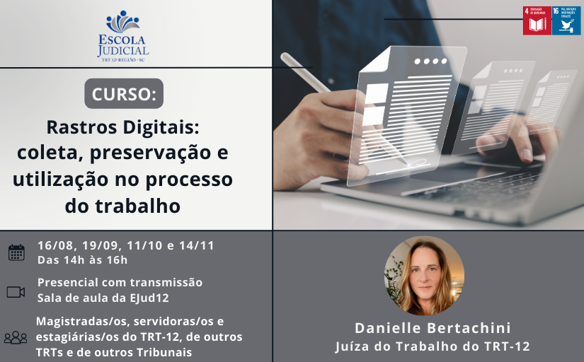 Divulgação do “Curso: Rastros Digitais - coleta, preservação e utilização no processo do trabalho”, que ocorrerá nos dias 16/8, 19/9, 11/10 e 14/11, das 14h às 16h, com carga horária total de 8 horas. O curso será na modalidade presencial com transmissão. O local do evento será na Sala de aula da Escola Judicial. O público-alvo são magistrados e magistradas, servidores e servidoras, estagiários e estagiárias do TRT-12, extensivo aos outros TRTs e aos outros Tribunais. A instrutora é a juíza do TRT-12 Danielle Bertachini.