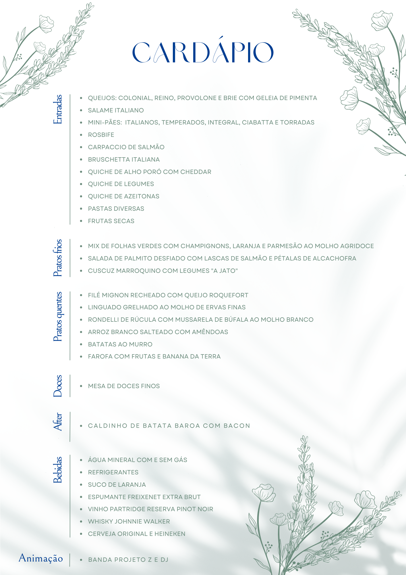 Cardápio: Entradas: Queijos — colonial, reino, provolone e brie com geleia de pimenta; Salame italiano; Mini-pães — italianos, temperados, integral, ciabatta e torradas; Rosbife; Carpaccio de salmão; Bruschetta italiana; Quiche de alho-poró com cheddar; Quiche de legumes; Quiche de azeitonas; Pastas diversas; Frutas secas. Pratos frios: Mix de folhas verdes com champignons, laranja e parmesão ao molho agridoce; Salada de palmito desfiado com lascas de salmão e pétalas de alcachofra; Cuscuz marroquino com legumes “a jato”. Pratos quentes: Filé mignon recheado com queijo roquefort; Linguado grelhado ao molho de ervas finas; Rondelli de rúcula com mussarela de búfala ao molho branco; Arroz branco salteado com amêndoas; Batatas ao murro; Farofa com frutas e banana da terra. Doces: Mesa de doces finos. After: Caldinho de batata-baroa com bacon. Bebidas: Água mineral com e sem gás; Refrigerantes; Suco de laranja; Espumante Freixenet Extra Brut; Vinho Partridge Reserva Pinot Noir; Whisky Johnnie Walker; Cerveja Original e Heineken. Animação: Banda Projeto Z e DJ. Descrição visual / forma (resumida): Cardápio em página vertical com fundo claro esverdeado suave. Título “CARDÁPIO” em letras grandes azul-escuras no topo. Ilustrações delicadas de flores nos cantos superior esquerdo, superior direito e inferior direito. As seções aparecem em listas com marcadores à direita de uma faixa vertical à esquerda.