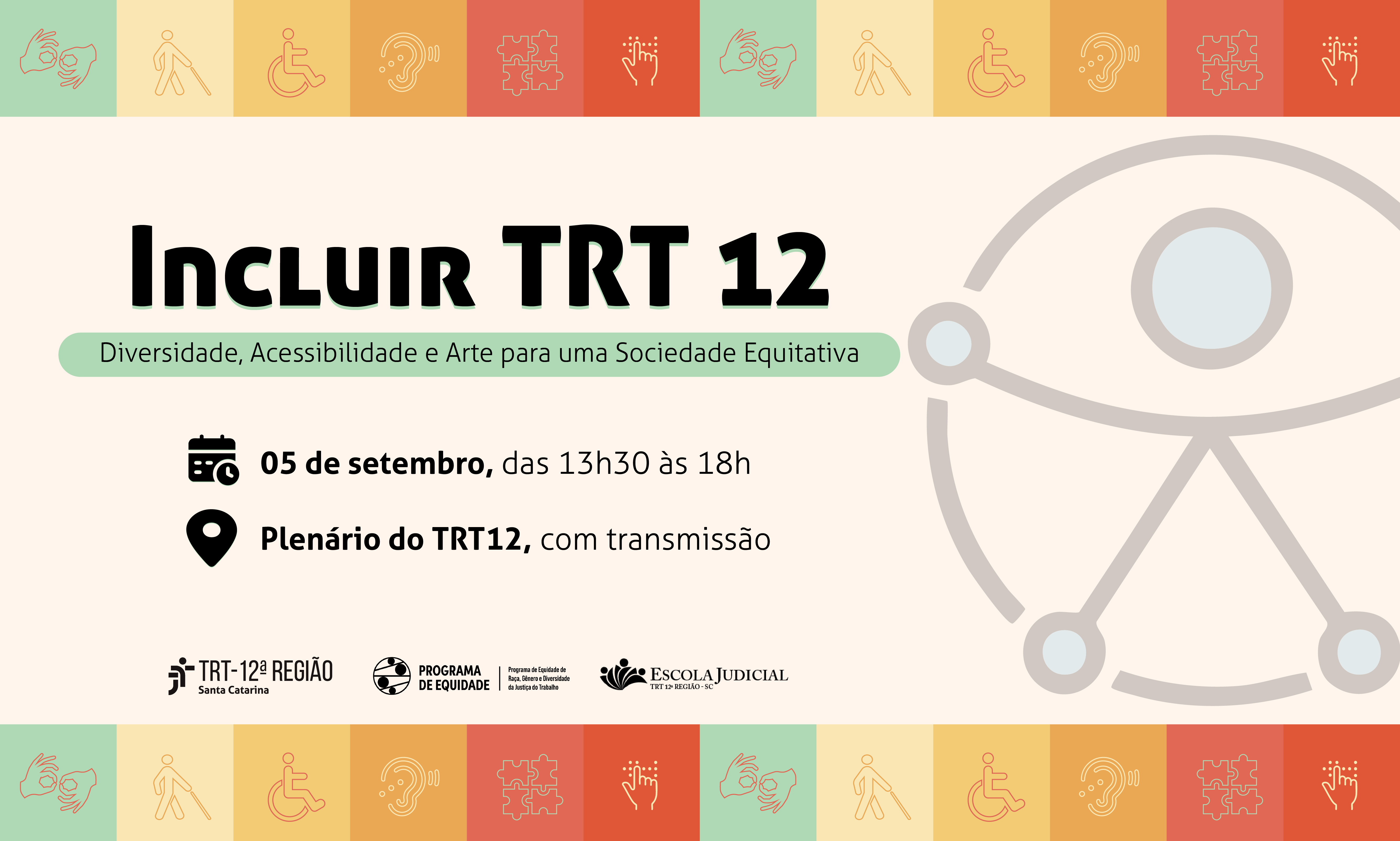 O cartaz divulga o evento “Incluir TRT 12 – Diversidade, Acessibilidade e Arte para uma Sociedade Equitativa”, que acontecerá no dia 5 de setembro, das 13h30 às 18h, no Plenário do TRT12, com transmissão online. Em fundo claro, traz faixas coloridas com ícones representando acessibilidade (como libras, cadeira de rodas, bengala, braile e autismo). Ao centro, destaca-se o título em letras grandes e um símbolo de inclusão com figura humana estilizada. Na parte inferior, aparecem os logotipos do TRT da 12ª Região, do Programa de Equidade e da Escola Judicial.